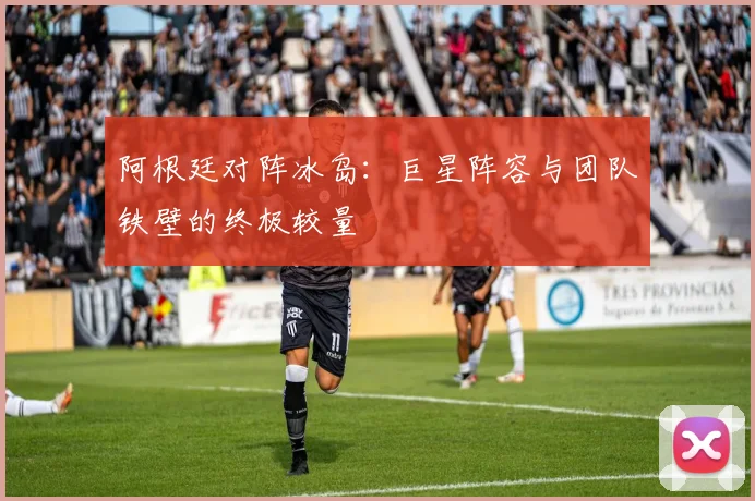阿根廷对阵冰岛：巨星阵容与团队铁壁的终极较量