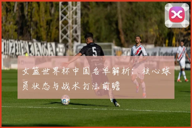 女篮世界杯中国名单解析：核心球员状态与战术打法前瞻